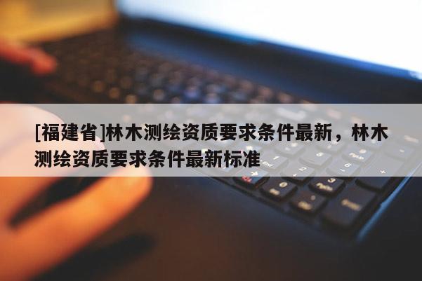 [福建省]林木測(cè)繪資質(zhì)要求條件最新，林木測(cè)繪資質(zhì)要求條件最新標(biāo)準(zhǔn)