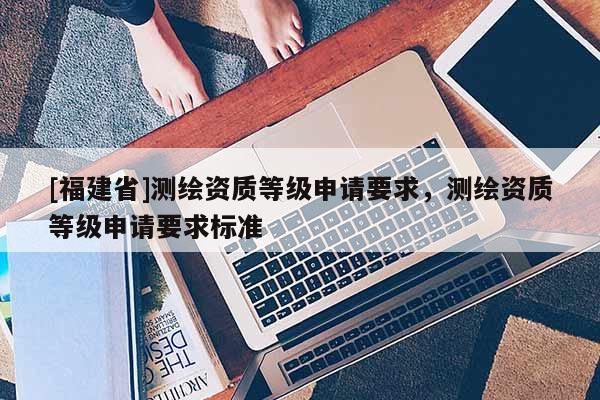 [福建省]測繪資質(zhì)等級申請要求，測繪資質(zhì)等級申請要求標(biāo)準(zhǔn)