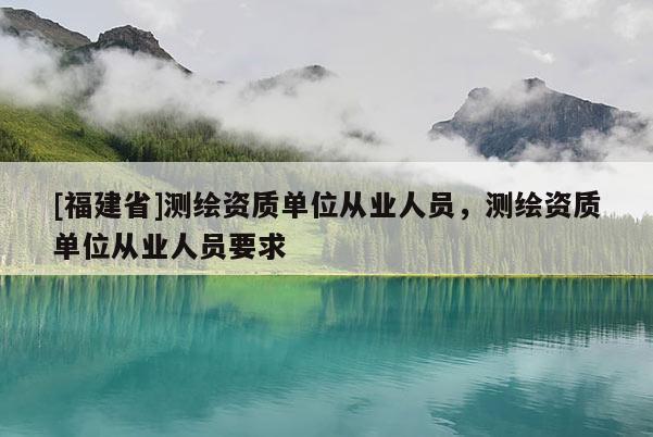 [福建省]測繪資質單位從業人員，測繪資質單位從業人員要求
