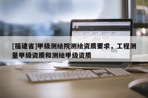 [福建省]甲級測繪院測繪資質(zhì)要求，工程測量甲級資質(zhì)和測繪甲級資質(zhì)