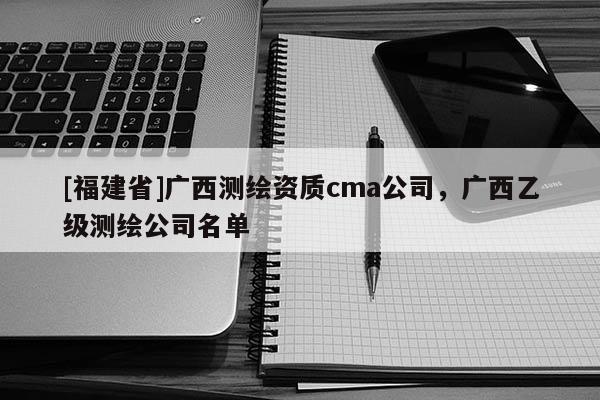 [福建省]廣西測繪資質cma公司，廣西乙級測繪公司名單