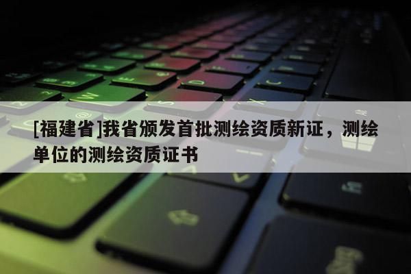 [福建省]我省頒發首批測繪資質新證，測繪單位的測繪資質證書
