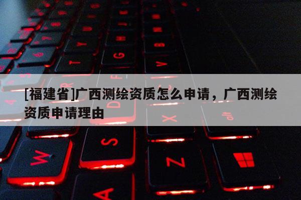 [福建省]廣西測繪資質怎么申請，廣西測繪資質申請理由
