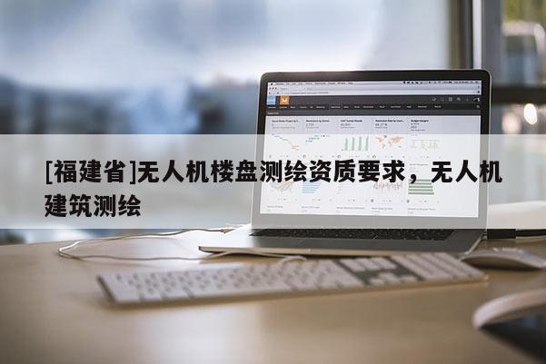 [福建省]無(wú)人機(jī)樓盤(pán)測(cè)繪資質(zhì)要求，無(wú)人機(jī)建筑測(cè)繪