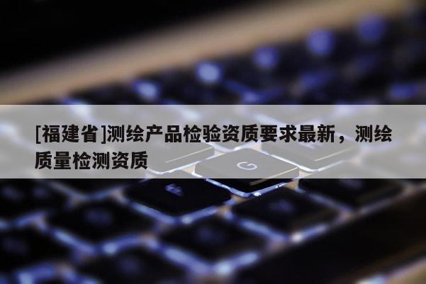 [福建省]測繪產(chǎn)品檢驗資質(zhì)要求最新，測繪質(zhì)量檢測資質(zhì)