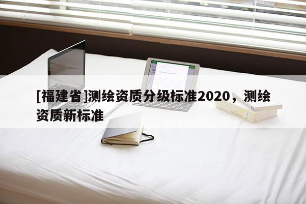 [福建省]測繪資質(zhì)分級標(biāo)準(zhǔn)2020，測繪資質(zhì)新標(biāo)準(zhǔn)