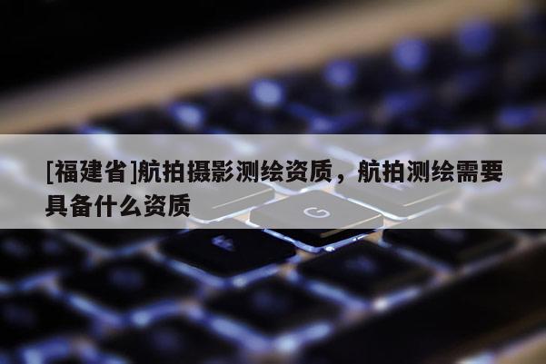 [福建省]航拍攝影測(cè)繪資質(zhì)，航拍測(cè)繪需要具備什么資質(zhì)