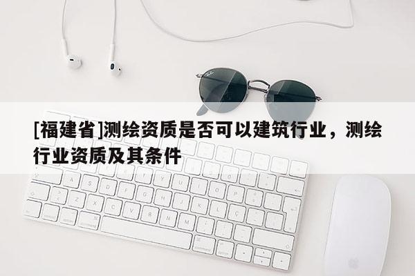 [福建省]測繪資質是否可以建筑行業，測繪行業資質及其條件