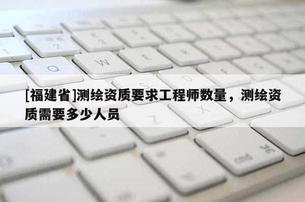 [福建省]測繪資質要求工程師數(shù)量，測繪資質需要多少人員