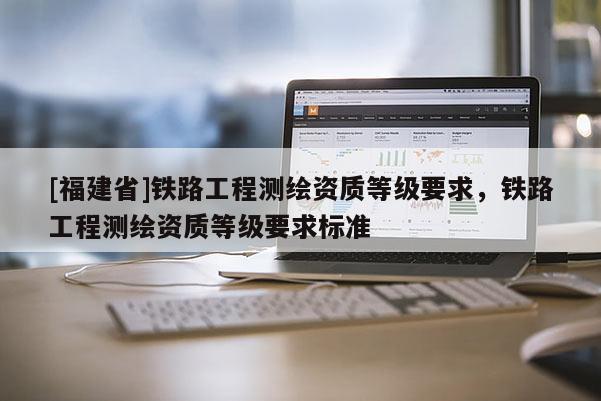 [福建省]鐵路工程測(cè)繪資質(zhì)等級(jí)要求，鐵路工程測(cè)繪資質(zhì)等級(jí)要求標(biāo)準(zhǔn)