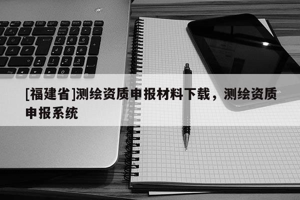 [福建省]測繪資質申報材料下載，測繪資質申報系統