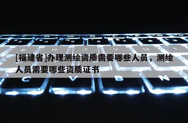 [福建省]辦理測繪資質(zhì)需要哪些人員，測繪人員需要哪些資質(zhì)證書