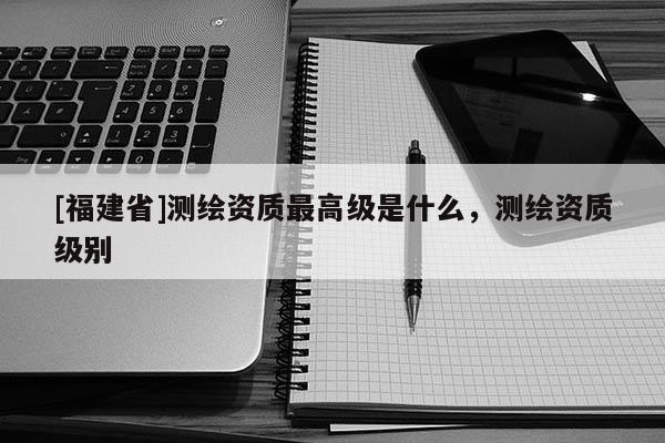 [福建省]測繪資質最高級是什么，測繪資質級別