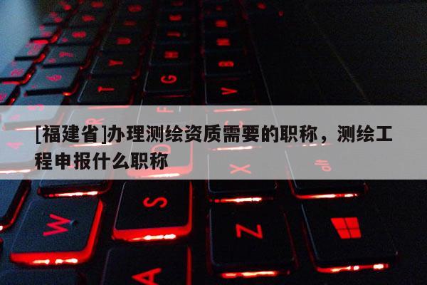 [福建省]辦理測繪資質需要的職稱，測繪工程申報什么職稱