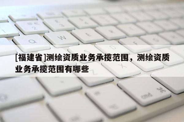 [福建省]測繪資質業務承攬范圍，測繪資質業務承攬范圍有哪些