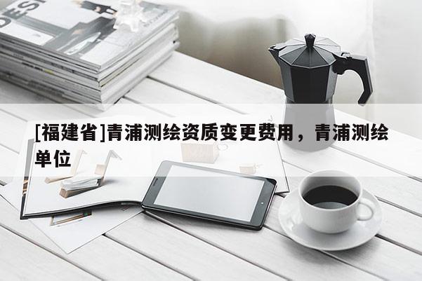 [福建省]青浦測繪資質變更費用，青浦測繪單位