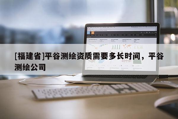 [福建省]平谷測繪資質需要多長時間，平谷測繪公司