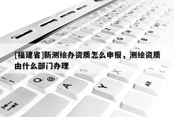 [福建省]新測繪辦資質怎么申報，測繪資質由什么部門辦理