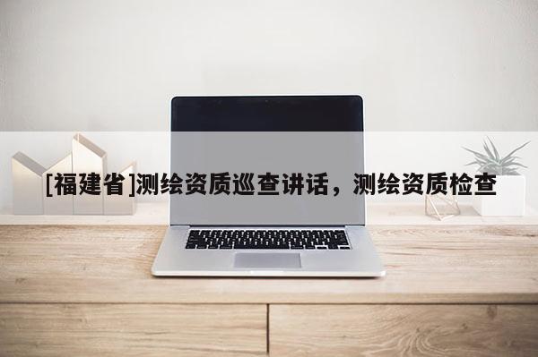 [福建省]測繪資質巡查講話，測繪資質檢查
