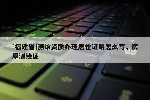 [福建省]測繪資質辦理居住證明怎么寫，房屋測繪證