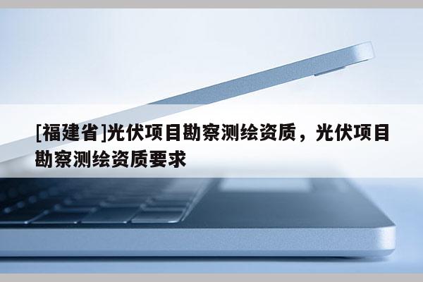 [福建省]光伏項目勘察測繪資質，光伏項目勘察測繪資質要求