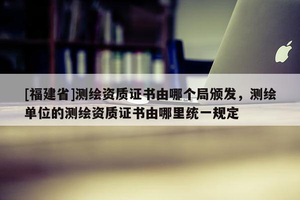 [福建省]測繪資質證書由哪個局頒發，測繪單位的測繪資質證書由哪里統一規定