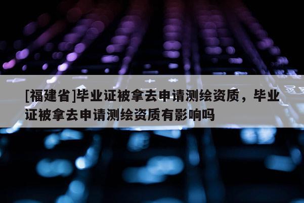 [福建省]畢業證被拿去申請測繪資質，畢業證被拿去申請測繪資質有影響嗎