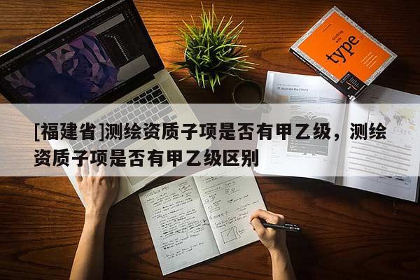 [福建省]測繪資質子項是否有甲乙級，測繪資質子項是否有甲乙級區別