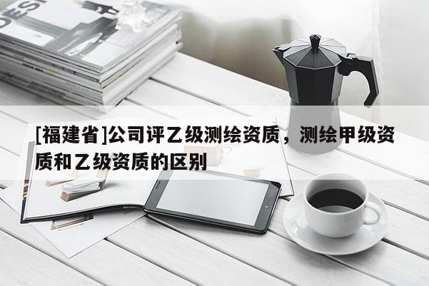 [福建省]公司評乙級測繪資質，測繪甲級資質和乙級資質的區別