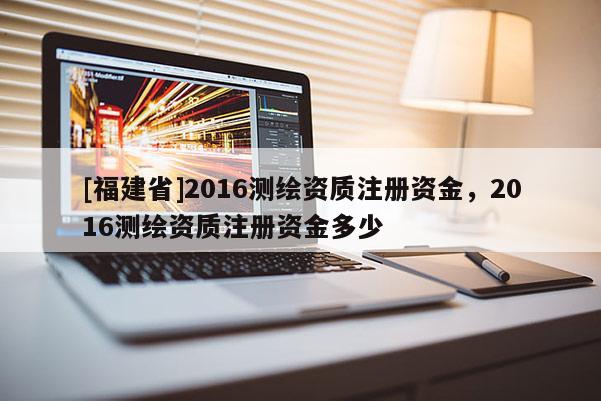 [福建省]2016測繪資質注冊資金，2016測繪資質注冊資金多少