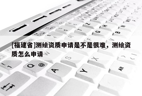 [福建省]測繪資質(zhì)申請是不是很難，測繪資質(zhì)怎么申請