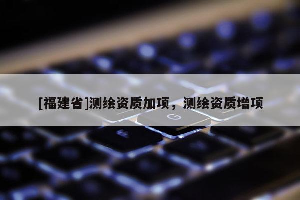 [福建省]測繪資質加項，測繪資質增項