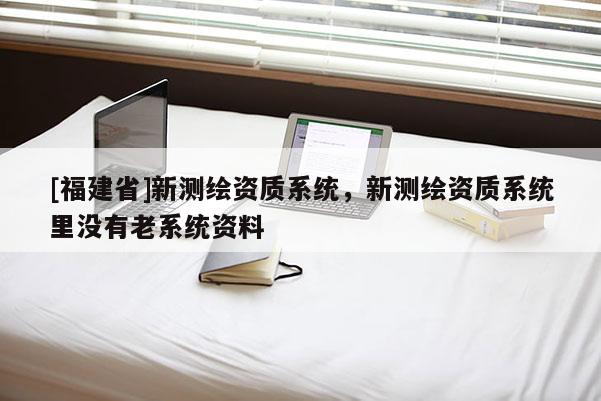 [福建省]新測繪資質系統，新測繪資質系統里沒有老系統資料