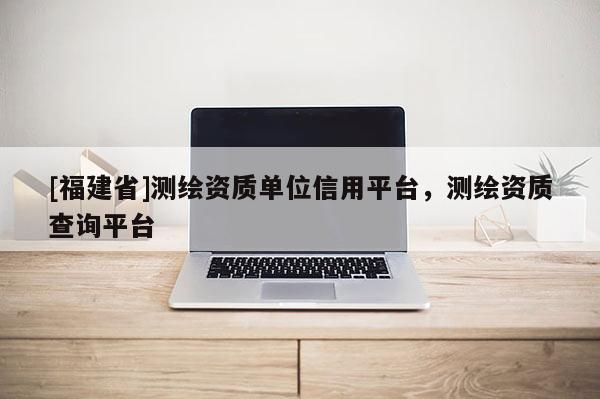[福建省]測繪資質(zhì)單位信用平臺，測繪資質(zhì)查詢平臺