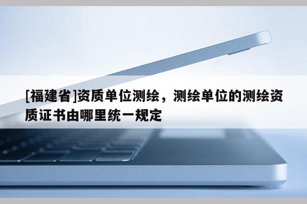 [福建省]資質單位測繪，測繪單位的測繪資質證書由哪里統一規定