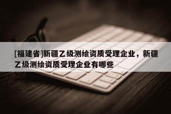 [福建省]新疆乙級測繪資質受理企業，新疆乙級測繪資質受理企業有哪些