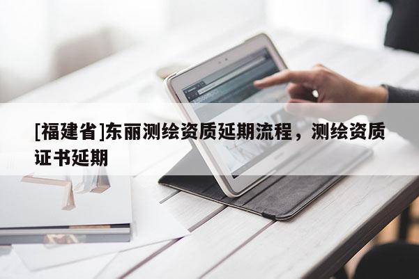 [福建省]東麗測繪資質延期流程，測繪資質證書延期