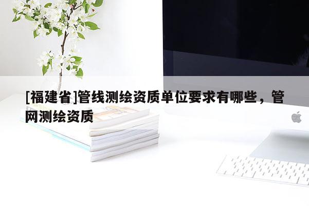 [福建省]管線測繪資質(zhì)單位要求有哪些，管網(wǎng)測繪資質(zhì)