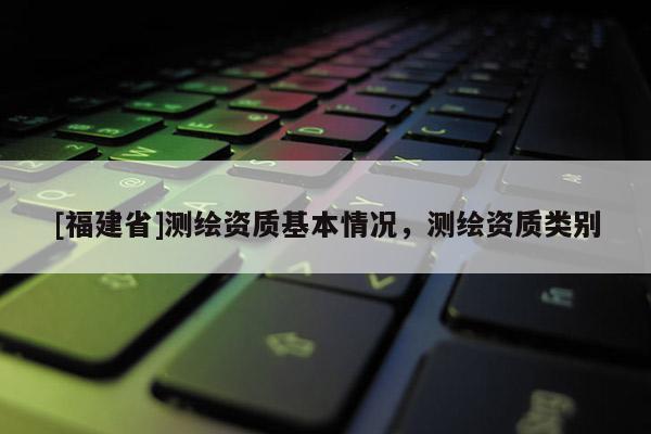 [福建省]測繪資質基本情況，測繪資質類別