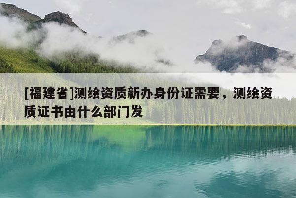 [福建省]測繪資質新辦身份證需要，測繪資質證書由什么部門發
