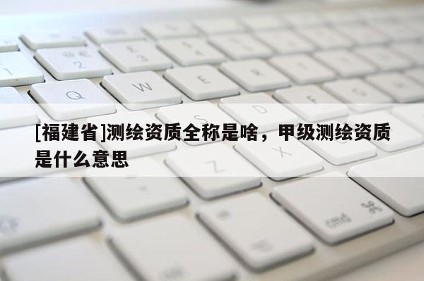 [福建省]測繪資質全稱是啥，甲級測繪資質是什么意思