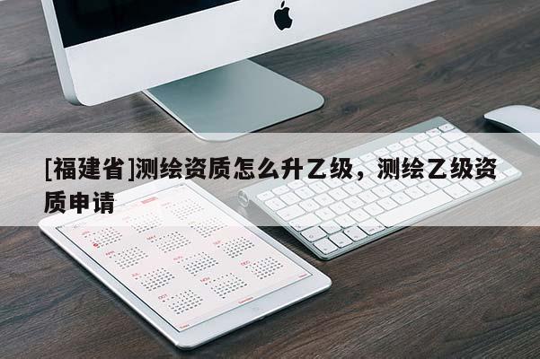 [福建省]測繪資質(zhì)怎么升乙級，測繪乙級資質(zhì)申請