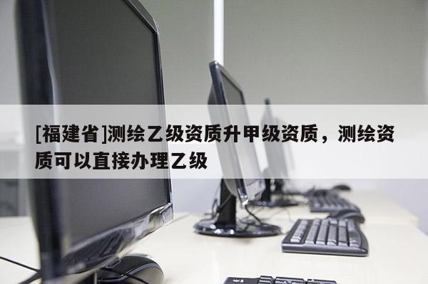 [福建省]測繪乙級資質升甲級資質，測繪資質可以直接辦理乙級