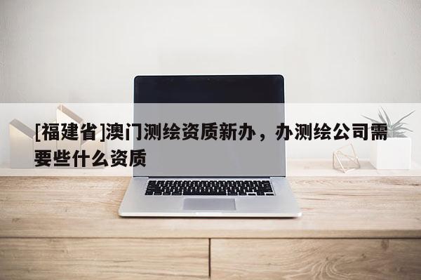 [福建省]澳門測繪資質新辦，辦測繪公司需要些什么資質