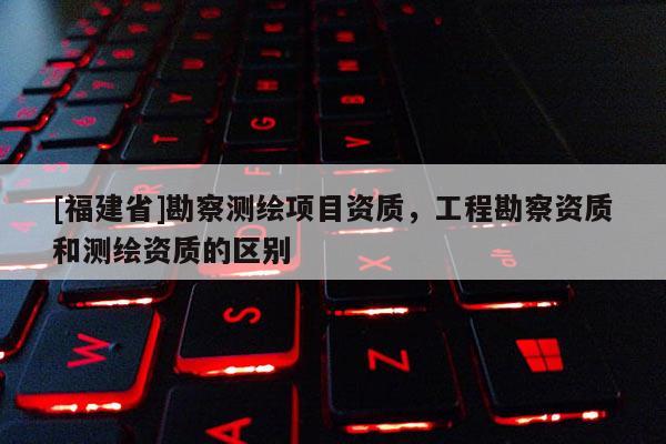 [福建省]勘察測繪項目資質，工程勘察資質和測繪資質的區別