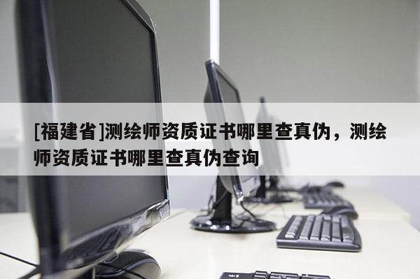 [福建省]測繪師資質證書哪里查真偽，測繪師資質證書哪里查真偽查詢