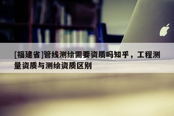 [福建省]管線測繪需要資質嗎知乎，工程測量資質與測繪資質區別