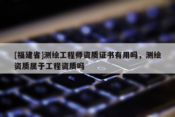 [福建省]測繪工程師資質(zhì)證書有用嗎，測繪資質(zhì)屬于工程資質(zhì)嗎