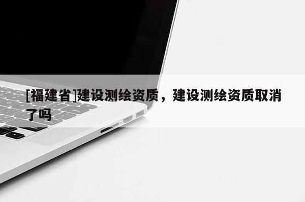 [福建省]建設測繪資質，建設測繪資質取消了嗎