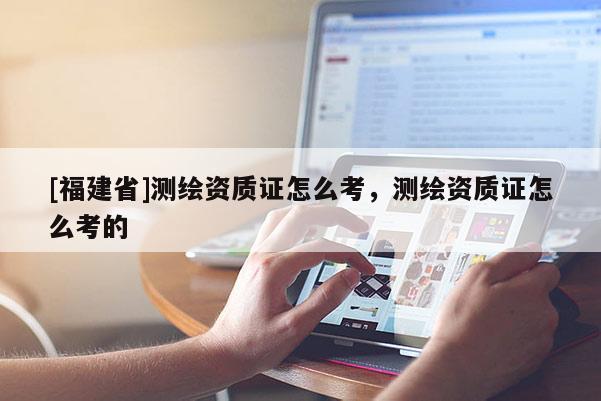 [福建省]測(cè)繪資質(zhì)證怎么考，測(cè)繪資質(zhì)證怎么考的